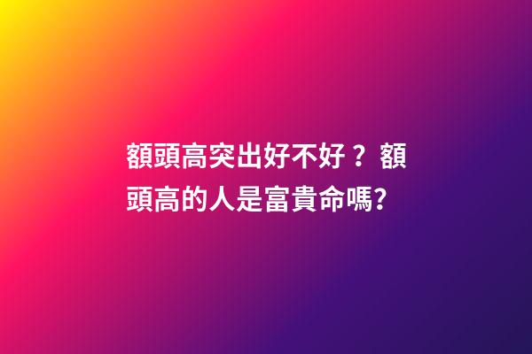 額頭高突出好不好？額頭高的人是富貴命嗎？